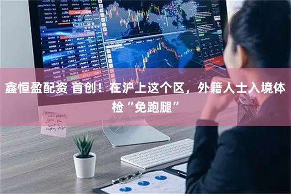 鑫恒盈配资 首创!在沪上这个区,外籍人士入境体检“免跑腿”