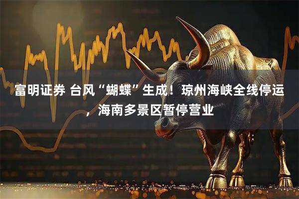 富明证券 台风“蝴蝶”生成!琼州海峡全线停运,海南多景区暂停营业