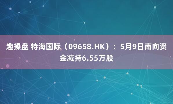 趣操盘 特海国际(09658.HK):5月9日南向资金减持6.55万股