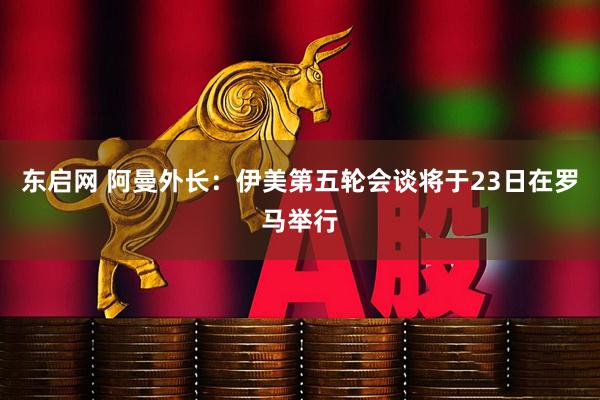 东启网 阿曼外长：伊美第五轮会谈将于23日在罗马举行