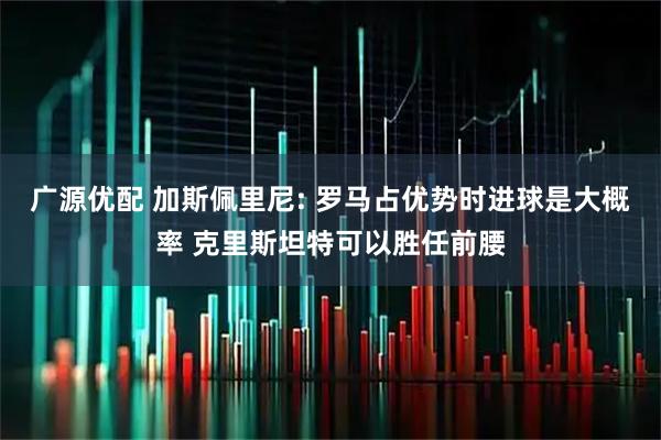 广源优配 加斯佩里尼: 罗马占优势时进球是大概率 克里斯坦特可以胜任前腰