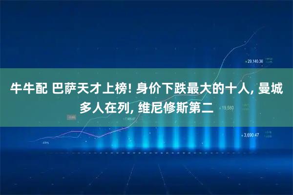 牛牛配 巴萨天才上榜! 身价下跌最大的十人, 曼城多人在列, 维尼修斯第二